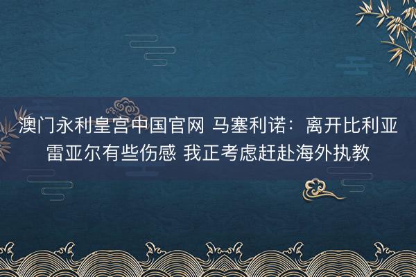 澳门永利皇宫中国官网 马塞利诺:离开比利亚雷亚尔有些伤感 我正考虑赶赴海外执教