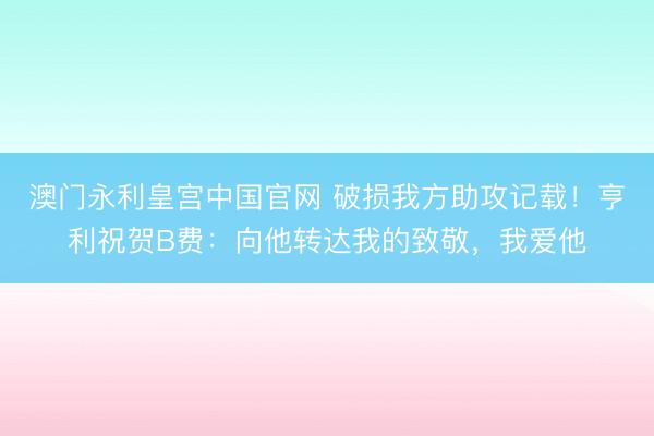 澳门永利皇宫中国官网 破损我方助攻记载！亨利祝贺B费：向他转达我的致敬，我爱他