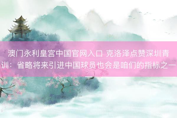 澳门永利皇宫中国官网入口 克洛泽点赞深圳青训：省略将来引进中