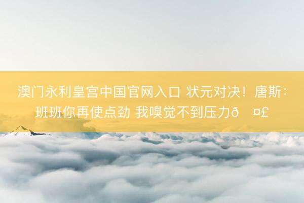 澳门永利皇宫中国官网入口 状元对决！唐斯：班班你再使点劲 我嗅觉不到压力🤣