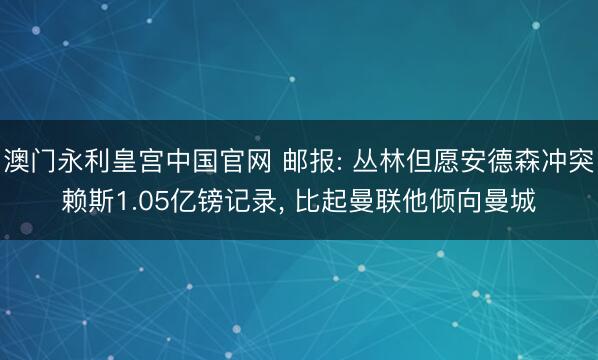 澳门永利皇宫中国官网 邮报: 丛林但愿安德森冲突赖斯1.05亿镑记录, 比起曼联他倾向曼城