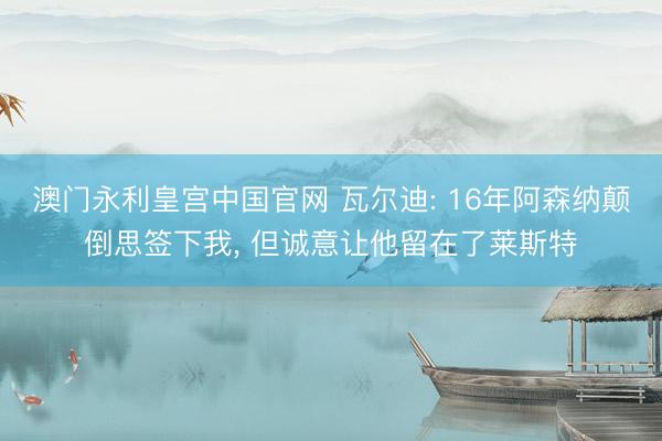 澳门永利皇宫中国官网 瓦尔迪: 16年阿森纳颠倒思签下我, 但诚意让他留在了莱斯特