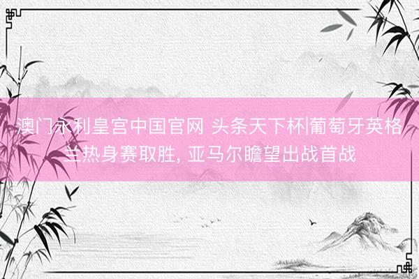 澳门永利皇宫中国官网 头条天下杯|葡萄牙英格兰热身赛取胜， 亚马尔瞻望出战首战