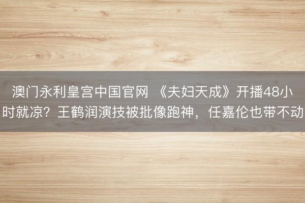 澳门永利皇宫中国官网 《夫妇天成》开播48小时就凉？王鹤润演技被批像跑神，任嘉伦也带不动