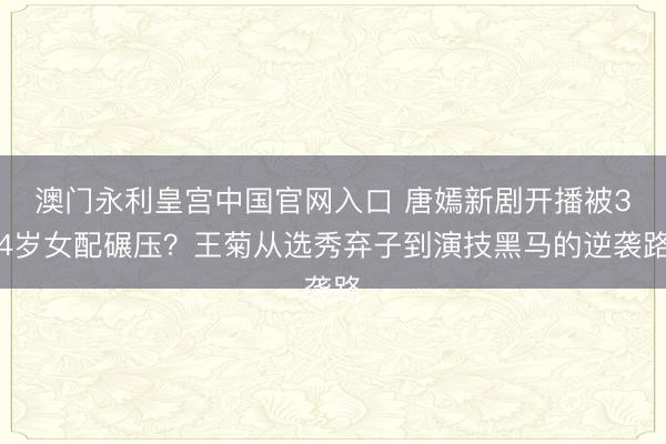 澳门永利皇宫中国官网入口 唐嫣新剧开播被34岁女配碾压？王菊从选秀弃子到演技黑马的逆袭路