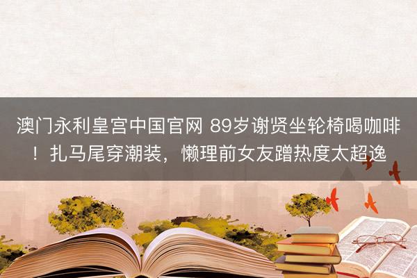 澳门永利皇宫中国官网 89岁谢贤坐轮椅喝咖啡！扎马尾穿潮装，懒理前女友蹭热度太超逸