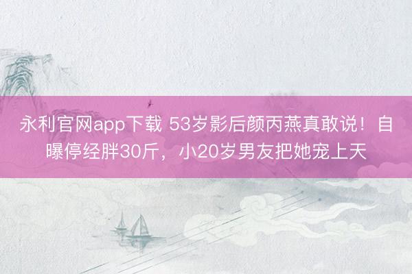 永利官网app下载 53岁影后颜丙燕真敢说！自曝停经胖30斤，小20岁男友把她宠上天