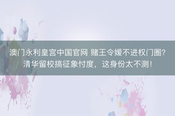 澳门永利皇宫中国官网 赌王令嫒不进权门圈？清华留校搞征象忖度，这身份太不测！