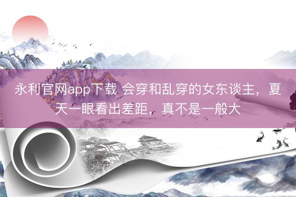 永利官网app下载 会穿和乱穿的女东谈主，夏天一眼看出差距，真不是一般大