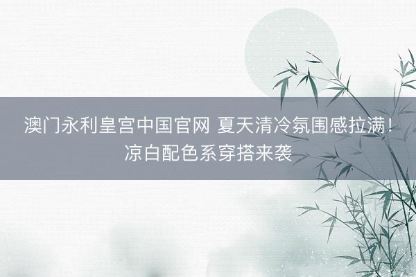 澳门永利皇宫中国官网 夏天清冷氛围感拉满!凉白配色系穿搭来袭