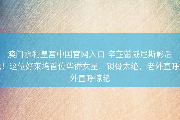 澳门永利皇宫中国官网入口 辛芷蕾威尼斯影后演她!这位好莱坞首位华侨女星,锁骨太绝,老外直呼惊艳