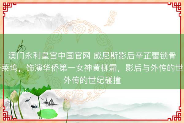 澳门永利皇宫中国官网 威尼斯影后辛芷蕾锁骨锁住好莱坞，饰演华侨第一女神黄柳霜，影后与外传的世纪碰撞