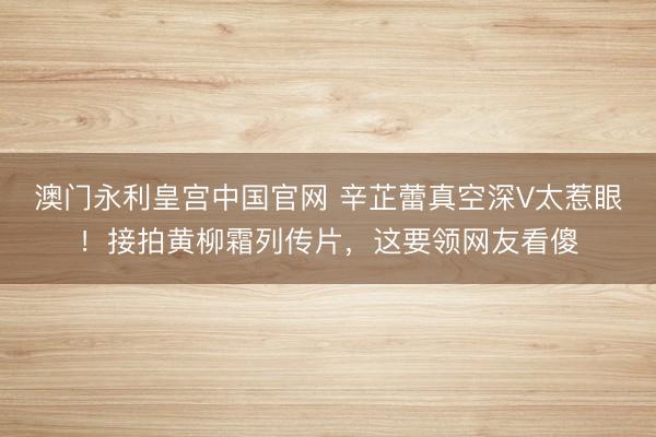 澳门永利皇宫中国官网 辛芷蕾真空深V太惹眼！接拍黄柳霜列传片，这要领网友看傻