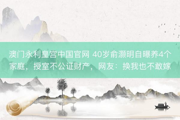 澳门永利皇宫中国官网 40岁俞灏明自曝养4个家庭，授室不公证财产，网友：换我也不敢嫁