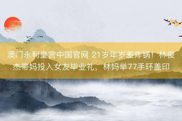 澳门永利皇宫中国官网 21岁年岁差炸锅！林俊杰带妈投入女友毕业礼，林妈举77手环盖印