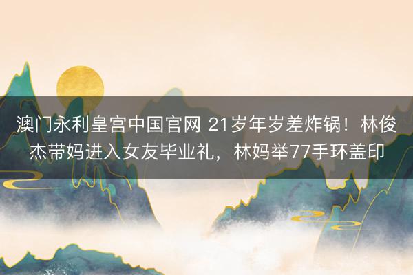 澳门永利皇宫中国官网 21岁年岁差炸锅！林俊杰带妈进入女友毕业礼，林妈举77手环盖印