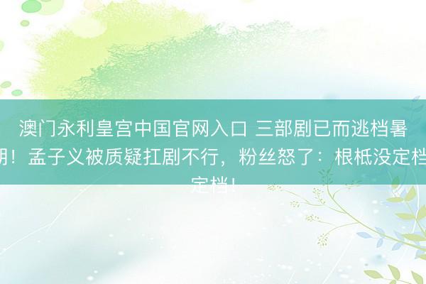 澳门永利皇宫中国官网入口 三部剧已而逃档暑期！孟子义被质疑扛剧不行，粉丝怒了：根柢没定档！
