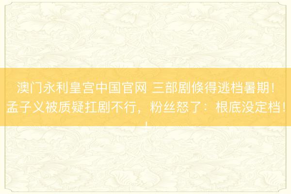 澳门永利皇宫中国官网 三部剧倏得逃档暑期!孟子义被质疑扛剧不行,粉丝怒了:根底没定档!