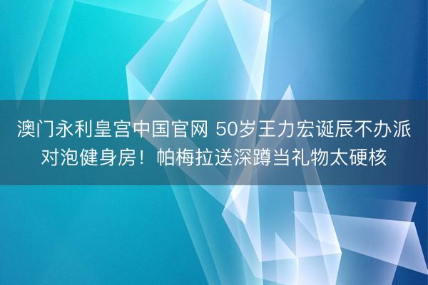 澳门永利皇宫中国官网 50岁王力宏诞辰不办派对泡健身房！帕梅拉送深蹲当礼物太硬核