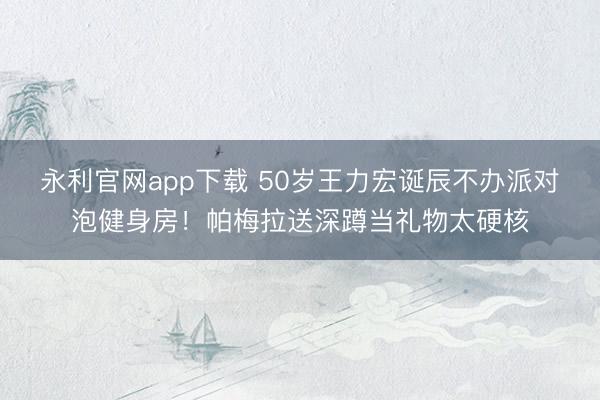 永利官网app下载 50岁王力宏诞辰不办派对泡健身房！帕梅拉送深蹲当礼物太硬核