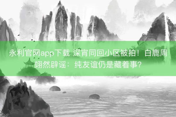 永利官网app下载 深宵同回小区被拍!白鹿周翊然辟谣:纯友谊仍是藏着事?