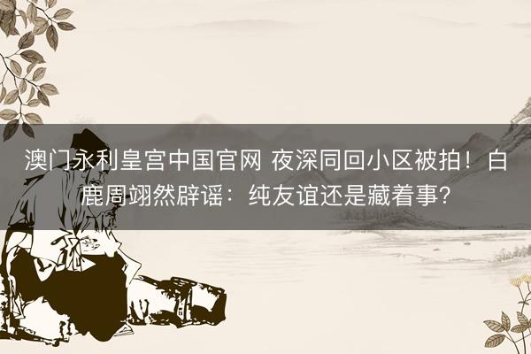 澳门永利皇宫中国官网 夜深同回小区被拍!白鹿周翊然辟谣:纯友谊还是藏着事?
