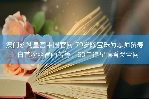 澳门永利皇宫中国官网 79岁陈宝珠为恩师贺寿！白首粉丝冒雨苦等，60年追星情看哭全网