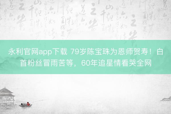 永利官网app下载 79岁陈宝珠为恩师贺寿！白首粉丝冒雨苦等，60年追星情看哭全网