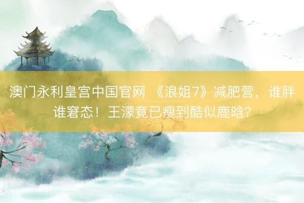 澳门永利皇宫中国官网 《浪姐7》减肥营，谁胖谁窘态！王濛竟已瘦到酷似鹿晗？