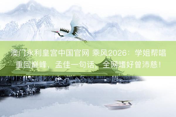 澳门永利皇宫中国官网 乘风2026：学姐帮唱重回巅峰，孟佳一句话，全网嗜好曾沛慈！