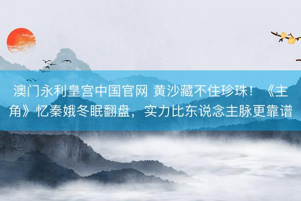澳门永利皇宫中国官网 黄沙藏不住珍珠！《主角》忆秦娥冬眠翻盘，实力比东说念主脉更靠谱