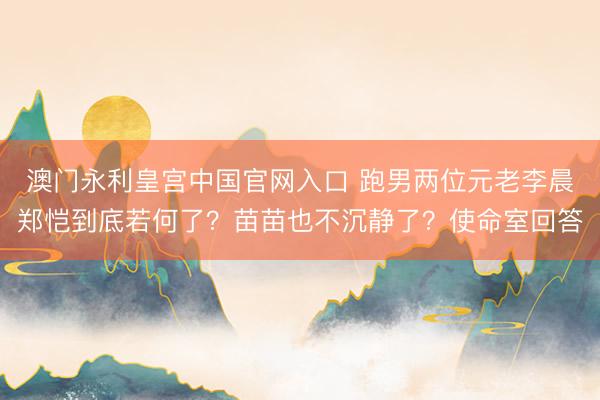 澳门永利皇宫中国官网入口 跑男两位元老李晨郑恺到底若何了？苗苗也不沉静了？使命室回答