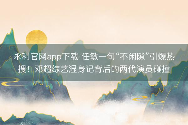 永利官网app下载 任敏一句“不闲隙”引爆热搜!邓超综艺湿身记背后的两代演员碰撞