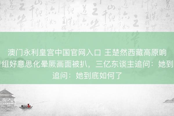 澳门永利皇宫中国官网入口 王楚然西藏高原响应，节目组好意思化晕厥画面被扒，三亿东谈主追问：她到底如何了