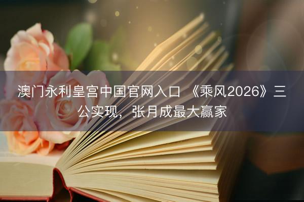 澳门永利皇宫中国官网入口 《乘风2026》三公实现，张月成最大赢家