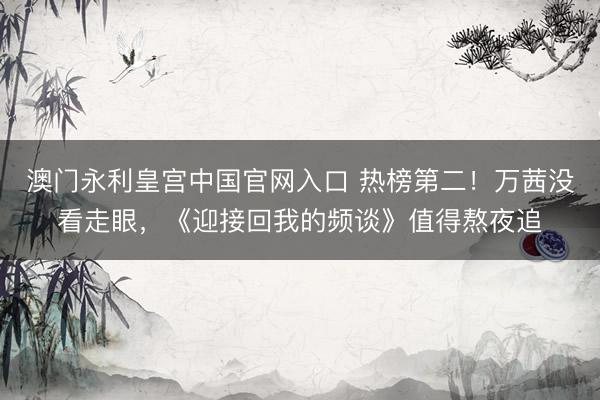 澳门永利皇宫中国官网入口 热榜第二！万茜没看走眼，《迎接回我的频谈》值得熬夜追