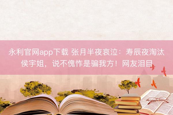永利官网app下载 张月半夜哀泣：寿辰夜淘汰侯宇姐，说不傀怍是骗我方！网友泪目