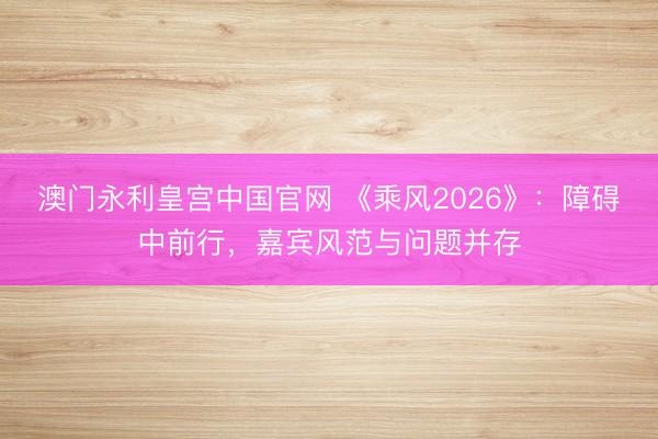 澳门永利皇宫中国官网 《乘风2026》：障碍中前行，嘉宾风范与问题并存