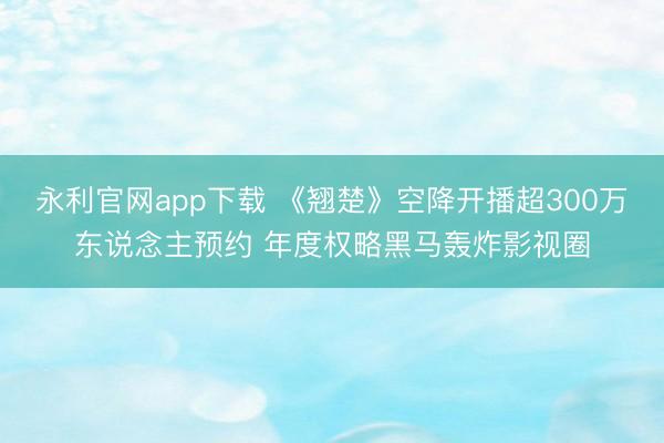 永利官网app下载 《翘楚》空降开播超300万东说念主预约 年度权略黑马轰炸影视圈