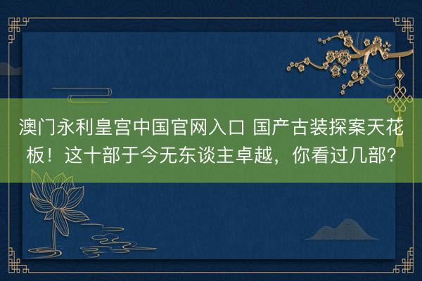 澳门永利皇宫中国官网入口 国产古装探案天花板！这十部于今无东谈主卓越，你看过几部？