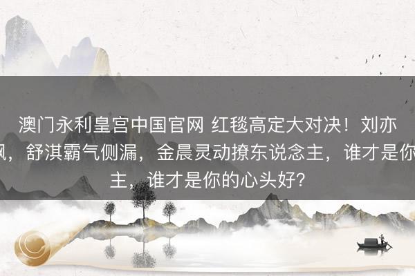 澳门永利皇宫中国官网 红毯高定大对决!刘亦菲仙气飘飘,舒淇霸气侧漏,金晨灵动撩东说念主,谁才是你的心头好?