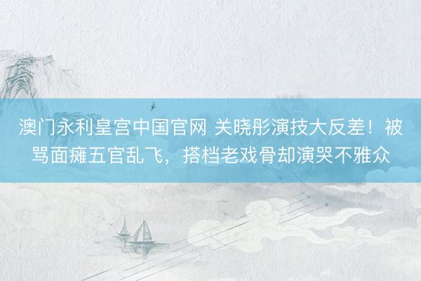 澳门永利皇宫中国官网 关晓彤演技大反差！被骂面瘫五官乱飞，搭档老戏骨却演哭不雅众