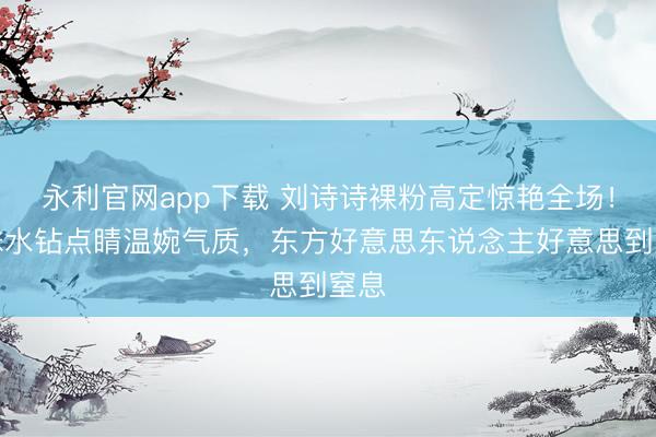 永利官网app下载 刘诗诗裸粉高定惊艳全场!珍珠水钻点睛温婉气质,东方好意思东说念主好意思到窒息