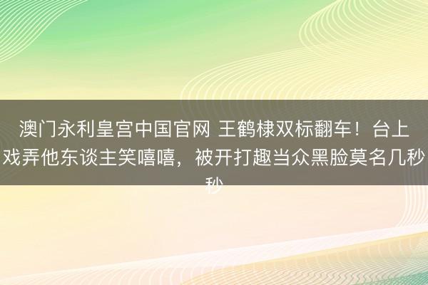 澳门永利皇宫中国官网 王鹤棣双标翻车!台上戏弄他东谈主笑嘻嘻,被开打趣当众黑脸莫名几秒