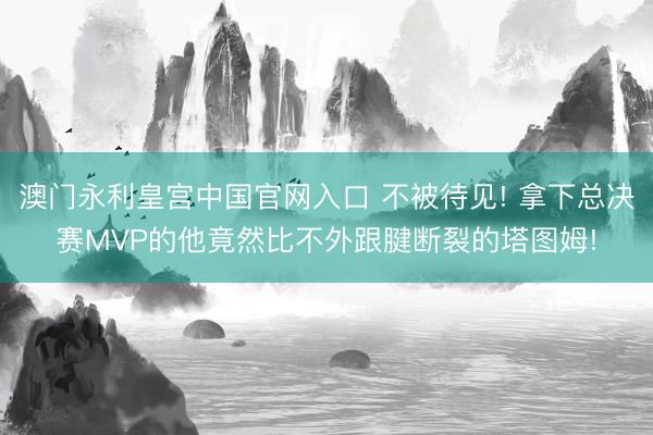 澳门永利皇宫中国官网入口 不被待见! 拿下总决赛MVP的他竟然比不外跟腱断裂的塔图姆!