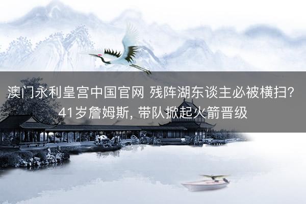 澳门永利皇宫中国官网 残阵湖东谈主必被横扫? 41岁詹姆斯， 带队掀起火箭晋级