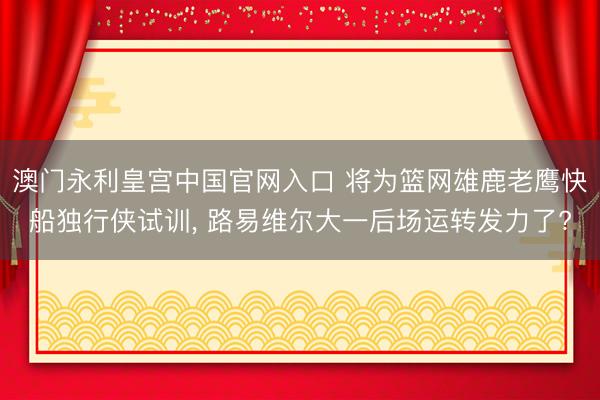澳门永利皇宫中国官网入口 将为篮网雄鹿老鹰快船独行侠试训， 路易维尔大一后场运转发力了?