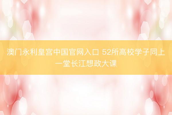 澳门永利皇宫中国官网入口 52所高校学子同上一堂长江想政大课
