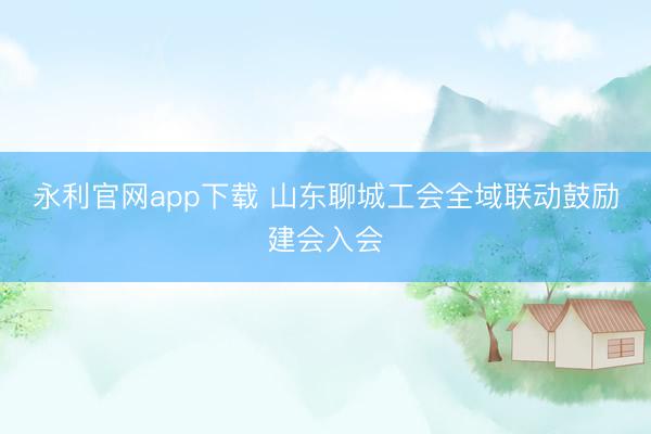 永利官网app下载 山东聊城工会全域联动鼓励建会入会
