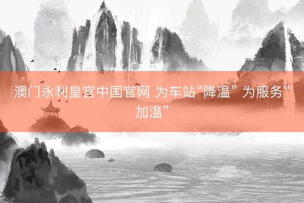 澳门永利皇宫中国官网 为车站“降温” 为服务“加温”